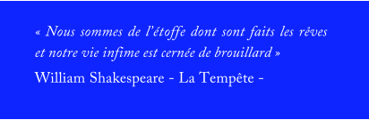 « Nous sommes de l’étoffe dont sont faits les rêves et notre vie infime est cernée de brouillard » William Shakespeare - La Tempête -