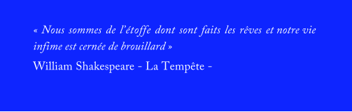« Nous sommes de l’étoffe dont sont faits les rêves et notre vie infime est cernée de brouillard » William Shakespeare - La Tempête -