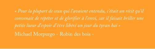 « Pour la plupart de ceux qui l’avaient entendu, c’était un récit qu’il convenait de répéter et de glorifier à l’envi, car il faisait briller une petite lueur d’espoir d’être libéré un jour du tyran haï » Michael Morpurgo - Robin des bois -